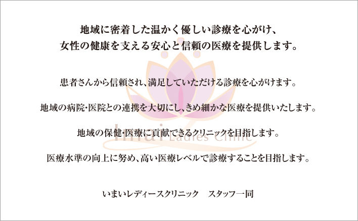 地域に密着した温かく優しい診療を心がけ、女性の健康を支える安心と信頼の医療を提供します。患者さんから信頼され、満足していただける診療を心がけます。地域の病院・医院との連携を大切にし、きめ細かな医療を提供いたします。地域の保健・医療に貢献できるクリニックを目指します。医療水準の向上に努め、高い医療レベルで診療することを目指します。いまいレディースクリニックスタッフ一同